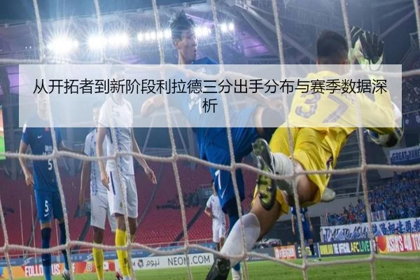从开拓者到新阶段利拉德三分出手分布与赛季数据深析
