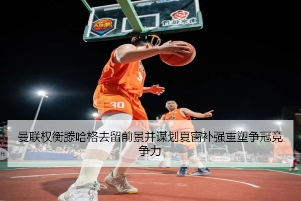 曼联权衡滕哈格去留前景并谋划夏窗补强重塑争冠竞争力