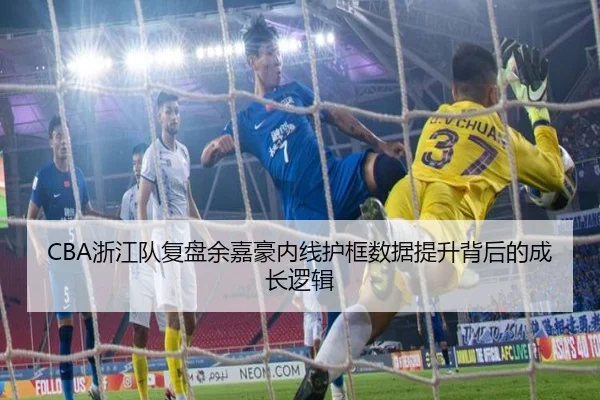 CBA浙江队复盘余嘉豪内线护框数据提升背后的成长逻辑