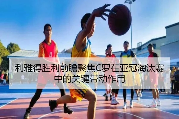 利雅得胜利前瞻聚焦C罗在亚冠淘汰赛中的关键带动作用