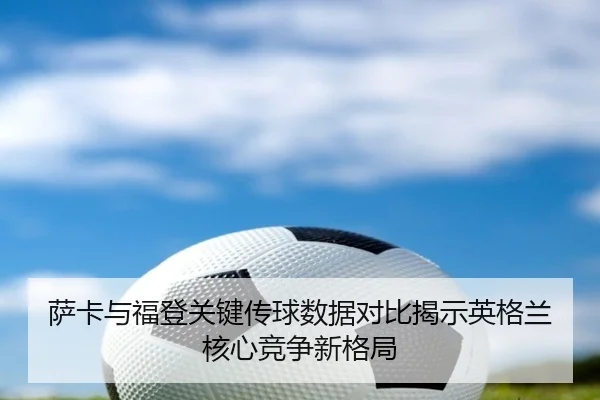 萨卡与福登关键传球数据对比揭示英格兰核心竞争新格局