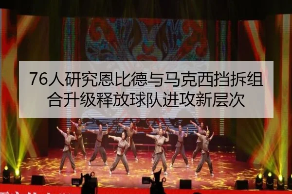 76人研究恩比德与马克西挡拆组合升级释放球队进攻新层次