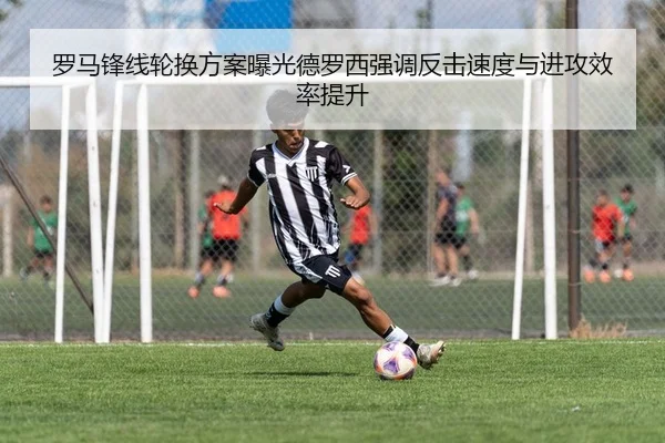罗马锋线轮换方案曝光德罗西强调反击速度与进攻效率提升