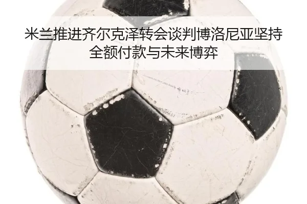 米兰推进齐尔克泽转会谈判博洛尼亚坚持全额付款与未来博弈
